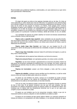Recomendable para problemas hepáticos y estomacales y en usos externos es un gran alivio
para quemaduras e inflamaciones.




PEPINO

         El origen del pepino se sitúa en las regiones tropicales del sur de Asia. En India se
viene realizando su cultivo desde hace más de 3.000 años. Su explotación como alimento llegó
con el tiempo a Egipto y se convirtió en uno de los alimentos preferidos por los faraones. Con el
paso de los años se hizo popular en Grecia y en Roma. Tanto griegos como romanos
empleaban el pepino como hortaliza y con fines terapéuticos. Fueron éstos últimos quienes lo
introdujeron en el resto de Europa y lo extendieron con posterioridad hasta China. En la
actualidad, el pepino es una hortaliza muy cultivada en Europa y América del Norte y ocupa el
cuarto puesto en la producción mundial de hortalizas, detrás del tomate, la col y la cebolla.

       Las variedades de pepinos se pueden clasificar en función de diversas características
como su tamaño, forma y color de la piel.

        Pepino corto o pepinillo (tipo español): estas variedades son de pequeño tamaño,
con una longitud máxima de 15 centímetros y un peso medio de unos 125 gramos. Presentan
piel verde con rayas de color amarillo o blanco y se utilizan para consumo en fresco o para la
elaboración de encurtidos.

          Pepino medio largo (tipo francés): son frutos con una longitud de 20 a 25
centímetros. Dentro de este grupo se diferencian dos variedades: el pepino con espinas y el de
piel lisa.

        Pepino largo (tipo holandés): alcanzan hasta 25 centímetros de longitud y su piel es
lisa y más o menos surcada.

        Otra clasificación de los pepinos hace referencia a su forma de consumo:

        Pepino de consumo fresco: son ejemplares grandes, de corteza verde o amarilla.

         Pepinillos: son de menor tamaño y generalmente se consumen encurtidos. Dentro de
este grupo se encuentran variedades de superficie lisa o con verrugas. Así mismo, existe una
clasificación que atiende al tipo de cultivo y se habla entonces de pepinos de invernadero y de
los de caballón.

        Pepinos de invernadero: poseen una forma alargada y recta, piel fina y pocas
semillas.

        Pepinos de caballón: contienen menos semillas que los anteriores y su piel es verde
oscura y dura, por lo que se deben pelar antes de su consumo.

        El pepino es una hortaliza de verano, aunque en la actualidad se puede comprar
durante todo el año gracias a los cultivos de invernadero que han proliferado de modo
extraordinario en la costa sur de la península y en las islas Canarias.

         Una vez en casa, los pepinos pueden conservarse en el frigorífico durante un periodo
de tres a cinco días. Si se quieren conservar una vez que han sido cortados, hay que
envolverlos con plástico transparente porque los pepinos captan con facilidad los olores. Son
hortalizas que no toleran bien las temperaturas extremas, por lo que no son aptos para
congelar ya que se ablandaría su pulpa.

      El pepino es una hortaliza que ha de consumirse inmadura, debido a que con la
maduración pierde su tersura y adquiere un color amarillento y se altera su sabor

        El pepino es una hortaliza de bajo aporte calórico debido a su reducido contenido en
hidratos de carbono, en comparación con otras hortalizas, y a su elevado contenido de agua.

                                               78
 