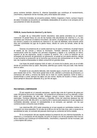 perca contiene también vitamina A, vitamina liposoluble que contribuye al mantenimiento,
crecimiento y reparación de las mocosas, piel y otros tejidos del cuerpo.

       Entre los minerales, se encuentra potasio, fósforo, magnesio y hierro, aunque ninguno
de estos minerales se encuentra en cantidades destacables en la perca si se compara con la
que presentan el resto de pescados.




PEREJIL, buena fuente de vitamina C y de hierro

         A pesar de su indiscutible función decorativa, esta planta aromática es un tesoro
nutricional. El perejil fresco es una de las fuentes más abundantes de vitamina C y A, dos
nutrientes que refuerzan el sistema inmunitario. De hecho, el perejil tiene más vitamina C que
los cítricos y supera a la zanahoria en vitamina A. En caso de debilidad, toma durante varios
días dos cucharadas de jugo de la planta fresco, diluido en zumo de tomate, antes de las
comidas.

        Gracias a la presencia de un aceite esencial rico en apiol y miristicina, el perejil mejora
el estado de las varices y reduce la hinchazón. También estimula la aparición de la
menstruación entre las mujeres con períodos irregulares y debido a su contenido en hierro,
superior al de las espinacas, ayuda a superar la anemia. Tal y como la tradición se ha
encargado de transmitir de generación en generación, el perejil es una planta abortiva, debido
a que aumenta la producción de la hormona que provoca las contracciones en el útero. Por
eso, las mujeres embarazadas no deben consumirlo en grandes dosis.

        Las hojas de perejil acaparan todo el calor y el aroma de la planta, pero es en el tallo
donde se concentra todo su sabor. Recuerda, además que cuanto más pico esté, más intenso
será su sabor.

        El perejil no es una planta delicada, sólo necesita agua y mucho sol –le gusta el calor,
pero resiste bien el frío-. Para tener perejil todo el año, plántalo a principios de primavera y a
comienzos del otoño y arranca las flores de la mata en cuanto aparezca. Evita la tijera y
acostúmbrate a cortar siempre los tallos con las manos. Aparte de licuado o fresco, puedes
tomar perejil en decocción utilizando 30 g. por litro de agua.




PEZ ESPADA o EMPERADOR

        El pez espada es un pescado semigraso –aporta algo más de 4 gramos de grasa por
cada 100 gramos de porción comestible-. Su contenido en proteínas no es muy elevado, si bien
éstas son consideradas de alto valor biológico porque incluyen todos los aminoácidos
esenciales. Contiene diferentes vitaminas y minerales. Entre las vitaminas destacan las del
grupo B como la B3, B6, B9 y B12. La vitamina B3 o niacina está presente en el pez espada en
cantidades elevadas, aunque no sobresalientes si se compara, por ejemplo, con las que
contiene el atún o el bonito (casi el doble).

         Las vitaminas B6 y B12 están presentes en el pez espada en cantidades medias si se
comparan con otros pescados. En el caso de la B9 es uno de los más ricos, pero a causa de su
sensibilidad al calor, el cocinado del pescado disminuye su contenido de forma notable.

         En la composición del pez espada destaca la presencia de una vitamina liposoluble, la
vitamina a, y a excepción de las angulas, es junto al congrio uno de los pescados más ricos en
dicha vitamina que contribuye al mantenimiento, crecimiento y reparación de las mucosas, piel
y otros tejidos del cuerpo.




                                                81
 