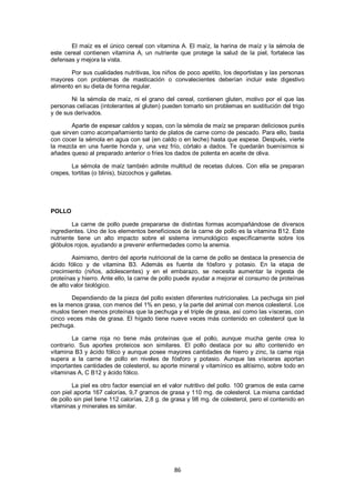 El maíz es el único cereal con vitamina A. El maíz, la harina de maíz y la sémola de
este cereal contienen vitamina A, un nutriente que protege la salud de la piel, fortalece las
defensas y mejora la vista.

        Por sus cualidades nutritivas, los niños de poco apetito, los deportistas y las personas
mayores con problemas de masticación o convalecientes deberían incluir este digestivo
alimento en su dieta de forma regular.

        Ni la sémola de maíz, ni el grano del cereal, contienen gluten, motivo por el que las
personas celíacas (intolerantes al gluten) pueden tomarlo sin problemas en sustitución del trigo
y de sus derivados.

        Aparte de espesar caldos y sopas, con la sémola de maíz se preparan deliciosos purés
que sirven como acompañamiento tanto de platos de carne como de pescado. Para ello, basta
con cocer la sémola en agua con sal (en caldo o en leche) hasta que espese. Después, vierte
la mezcla en una fuente honda y, una vez frío, córtalo a dados. Te quedarán buenísimos si
añades queso al preparado anterior o fríes los dados de polenta en aceite de oliva.

        La sémola de maíz también admite multitud de recetas dulces. Con ella se preparan
crepes, tortitas (o blinis), bizcochos y galletas.




POLLO

        La carne de pollo puede prepararse de distintas formas acompañándose de diversos
ingredientes. Uno de los elementos beneficiosos de la carne de pollo es la vitamina B12. Este
nutriente tiene un alto impacto sobre el sistema inmunológico específicamente sobre los
glóbulos rojos, ayudando a prevenir enfermedades como la anemia.

        Asimismo, dentro del aporte nutricional de la carne de pollo se destaca la presencia de
ácido fólico y de vitamina B3. Además es fuente de fósforo y potasio. En la etapa de
crecimiento (niños, adolescentes) y en el embarazo, se necesita aumentar la ingesta de
proteínas y hierro. Ante ello, la carne de pollo puede ayudar a mejorar el consumo de proteínas
de alto valor biológico.

       Dependiendo de la pieza del pollo existen diferentes nutricionales. La pechuga sin piel
es la menos grasa, con menos del 1% en peso, y la parte del animal con menos colesterol. Los
muslos tienen menos proteínas que la pechuga y el triple de grasa, así como las vísceras, con
cinco veces más de grasa. El hígado tiene nueve veces más contenido en colesterol que la
pechuga.

        La carne roja no tiene más proteínas que el pollo, aunque mucha gente crea lo
contrario. Sus aportes proteicos son similares. El pollo destaca por su alto contenido en
vitamina B3 y ácido fólico y aunque posee mayores cantidades de hierro y zinc, la carne roja
supera a la carne de pollo en niveles de fósforo y potasio. Aunque las vísceras aportan
importantes cantidades de colesterol, su aporte mineral y vitamínico es altísimo, sobre todo en
vitaminas A, C B12 y ácido fólico.

        La piel es otro factor esencial en el valor nutritivo del pollo. 100 gramos de esta carne
con piel aporta 167 calorías, 9,7 gramos de grasa y 110 mg. de colesterol. La misma cantidad
de pollo sin piel tiene 112 calorías, 2,8 g. de grasa y 98 mg. de colesterol, pero el contenido en
vitaminas y minerales es similar.




                                               86
 