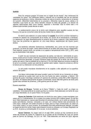 QUESO

        Para los antiguos griegos "el queso era un regalo de los dioses‖. Hay centenares de
variedades de queso. Sus diferentes estilos y sabores son el resultado del uso de distintas
especies de bacterias y mohos, diferentes niveles de nata en la leche, variaciones en el tiempo
de curación, diferentes tratamientos en su proceso y diferentes razas de vacas, cabras o el
mamífero cuya leche se use. Otros factores incluyen la dieta del ganado y la adición de
agentes saborizantes tales como hierbas, especias o ahumado. Que la leche esté o no
pasteurizada también puede afectar al sabor.

        La pasteurización previa de la leche será obligatoria para aquellos quesos de tipo
frescos y los que se consuman antes de los dos meses tras su elaboración.

         Es básico para elaborar un queso realizar la cuajada. Es el único proceso necesario y
consiste en separar los componentes de la leche, por acción de la temperatura o bacterias.
La separación se logra desestabilizando la proteína de la leche (caseína). Este desequilibrio
hace que las proteínas se aglutinen en una masa blanca, separándose del líquido (suero
lácteo).

       Las bacterias utilizadas (lactococcus, lactobacillus, etc.) junto con las enzimas que
producen y la leche de origen, serán determinantes en el sabor del queso tras su añejamiento.
Para elaborar quesos duros, se somete a la cuajada a temperaturas entre 33ºC y 55ºC, para
que se deshidraten más rápido.

         A partir de ese momento de separación de partes, se trata de ir eliminando el suero.
Como consecuencia muchas vitaminas y proteínas hidrosolubles se pierden a través del suero.
Pero en términos generales, el queso mantiene todas las grasas de la leche, las tres cuartas
partes del calcio y casi la totalidad de la vitamina A. Por otro lado debemos nombrar el papel de
la sal en su proceso, puesto que además de aportar sabor salado, mejora la conserva y afirma
la textura por su interacción con las proteínas.

         La sal puede mezclarse directamente en la cuajada o sólo aplicarla en la superficie
exterior del queso.

        Los datos nutricionales del queso pueden variar en función de su contenido en grasa,
pero en general se puede decir que es una rica fuente de calcio, proteínas, y fósforo. 100
gramos de queso manchego contienen 21 gramos de proteínas y entre 600 y 900 miligramos
de calcio. Al tratarse básicamente de leche concentrada, hacen falta 600 gramos de leche para
igualar esta cantidad de proteínas, y 550 gramos para la de calcio

Quesos españoles:

        Queso de Burgos: También se le llama "Villalón" o "pata de mulo", su origen es
castellano. Concretamente de la ciudad que lleva su nombre. Está elaborado con leche de vaca
y/o oveja desnatada, es un queso fresco, no es graso.

         Queso de Cabrales: Está elaborado con leche de vaca, cabra y oveja mezcladas, que
pasan por 2 o 3 afinamientos. Es un queso muy graso (mínimo 45% materia grasa). Es del tipo
azul. Está madurado en cuevas para fomentar su enmohecimiento, por lo tanto es veteado, de
pasta semi-blanda, cremosa, compacta y sin ojos, con corteza blanda está enmohecida, de
color rojizo, verde-gris. Se suelen envolver en hojas, para su mejor conservación. Su sabor es
muy fuerte, ácido y un poco picante. Su embasado final está perfectamente definido: envuelto
en papel de aluminio verde, luego cada artesano le pone su etiqueta y el Consejo Regulador de
su D.O., le pone su contraetiqueta. Si no es así, no es el auténtico.

       Queso Cebreiro: Su origen está en el siglo XVIII, aunque ya hay constancia de él,
antes del reinado de Carlos III. Cebreiros es un pueblo de las montañas de Lugo por donde
pasa el Camino de Santiago. Su D.O. en 1991. Está elaborado con leche de vaca, algunas

                                               88
 