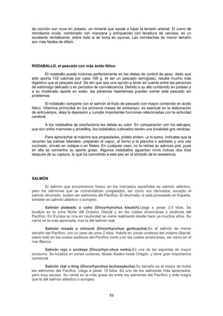de cocción son ricos en potasio, un mineral que ayuda a bajar la tensión arterial. El zumo de
remolacha cruda, combinado con manzana y enriquecido con levadura de cerveza, es un
excelente revitalizante, sobre todo si se toma en ayunas. Las remolachas de menor tamaño
son más fáciles de diferir.




RODABALLO, el pescado con más ácido fólico

        El rodaballo puede incluirse perfectamente en las dietas de control de peso, dado que
sólo aporta 102 calorías por cada 100 g. Al ser un pescado semigraso, resulta mucho más
digestivo que el pescado azul. De ahí que sea una opción a tener en cuenta entre las personas
de estómago delicado o en períodos de convalecencia. Debido a su alto contenido en potasio y
a su moderado aporte en sodio, las personas hipertensas pueden comer este pescado sin
problemas.

         El rodaballo comparte con el salmón el título de pescado con mayor contenido en ácido
fólico. Vitamina primordial en los primeros meses de embarazo, es esencial en la elaboración
de anticuerpos, aleja la depresión y cumple importantes funciones relacionadas con la actividad
cerebral.

       A los rodaballos de piscifactoría les delata su color. En comparación con los salvajes,
que son entre marrones y amarillos, los rodaballos cultivados tienen una tonalidad gris verdosa.

        Para aprovechar al máximo sus propiedades, pídelo entero –a lo sumo, indícales que te
recorten las barbas laterales- prepáralo al vapor, al horno a la plancha o estofado y una vez
cocinado, sírvelo en rodajas o en filetes. En cualquier caso, no le retires su sabrosa piel, pues
en ella se concentra su aporte graso. Algunos rodaballos aguantan vivos incluso dos días
después de su captura, lo que ha convertido a este pez en el símbolo de la resistencia.




SALMÓN

       El salmón que encontramos fresco en los mercados españoles es salmón atlántico,
pero los salmones que se comercializan congelados, así como sus derivados, excepto el
salmón ahumado, suelen ser salmones del Pacífico. El ahumado, si está procesado en España,
también es salmón atlántico o europeo.

        Salmón plateado o coho (Oncorhynchus kisutch).Llega a pesar 3,5 kilos. Se
localiza en la zona Norte del Océano Glacial y en las costas americanas y asiáticas del
Pacífico. En Europa su cría en cautividad se viene realizando desde hace ya muchos años. Su
carne es la más apreciada, tras la del salmón real.

        Salmón rosado o chinook (Oncorhynchus gorbuscha).Es el salmón de menor
tamaño del Pacífico, con un peso de unos 2 kilos. Habita en zonas costeras del océano Glacial,
sobre todo en las costas asiáticas del Pacífico norte y en las costas americanas, así como en el
mar Blanco.

       Salmón rojo o sockeye (Oncorhyn-chus nerka).Es una de las especies de mayor
consumo. Se localiza en zonas costeras, desde Alaska hasta Oregón, y tiene gran importancia
comercial.

        Salmón real o king (Oncorhynchus tschawytscha).Su tamaño es el mayor de todos
los salmones del Pacífico. Llega a pesar 10 kilos. Es uno de los salmones más apreciados,
pero muy escaso. Su carne es la más grasa de entre los salmones del Pacífico y más magra
que la del salmón atlántico o europeo.



                                               93
 