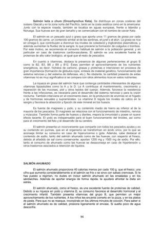 Salmón keta o chum (Oncorhynchus Keta). Se distribuye en zonas costeras del
océano Glacial y en la zona norte del Pacífico, tanto en la costa asiática como en la americana.
Junto con la especie rosada, también se localiza en aguas europeas, frente a Islandia y
Noruega. Sus huevas son de gran tamaño y se comercializan con el nombre de caviar Keta.

         El salmón es un pescado azul o graso que aporta unos 11 gramos de grasa por cada
100 gramos de carne, un contenido similar al de las sardinas, el jurel o el atún. La grasa es rica
en omega-3, que contribuyen a disminuir los niveles de colesterol y triglicéridos plasmáticos, y
además aumentan la fluidez de la sangre, lo que previene la formación de coágulos o trombos.
Por este motivo, se recomienda el consumo habitual de salmón a la población general, y en
particular en caso de trastornos cardiovasculares. El salmón es una excelente fuente de
proteínas de alto valor biológico, al igual que el resto de pescados.

        En cuanto a vitaminas, destaca la presencia de algunas pertenecientes al grupo B
como la B2, B3, B6 y B9 y B12. Éstas permiten el aprovechamiento de los nutrientes
energéticos, es decir, hidratos de carbono, grasas y proteínas e intervienen en procesos de
gran importancia (formación de glóbulos rojos, síntesis de material genético, funcionamiento del
sistema nervioso y del sistema de defensas, etc.). No obstante, la cantidad presente de estas
vitaminas no es muy significativa si se compara con otros alimentos ricos en estos nutrientes.

        La riqueza en grasa del salmón hace que contenga cantidades interesantes de algunas
vitaminas liposolubles como la A y la D. La A contribuye al mantenimiento, crecimiento y
reparación de las mucosas, piel y otros tejidos del cuerpo. Además, favorece la resistencia
frente a las infecciones, es necesaria para el desarrollo del sistema nervioso y para la visión
nocturna. También interviene en el crecimiento óseo, en la producción de enzimas en el hígado
y de hormonas sexuales y suprarrenales. La vitamina D regula los niveles de calcio en la
sangre y favorece la absorción y fijación de este mineral en los huesos.

        Es fuente de magnesio y yodo, y su contenido medio de hierro es inferior al de la
mayoría de los pescados. El magnesio se relaciona con el funcionamiento de intestino, nervios
y músculos. También forma parte de huesos y dientes, mejora la inmunidad y posee un suave
efecto laxante. El yodo es indispensable para el buen funcionamiento del tiroides, así como
para el crecimiento del feto y el desarrollo de su cerebro.

         El salmón presenta un inconveniente que comparte con todos los pescados azules y es
su contenido en purinas, que en el organismo se transforman en ácido úrico, por lo que se
aconseja limitar su consumo en caso de hiperuricemia o gota. Además, cabe destacar el
contenido de sodio, tanto del salmón ahumado como de las huevas, con respecto al fresco,
debido al añadido de sal como conservante; aportan 1200 mg y 1500 mg de sodio. Por ello,
tanto el consumo de ahumado como las huevas se desaconseja en caso de hipertensión u
otros trastornos asociados a retención de líquidos.




SALMÓN AHUMADO

        El salmón ahumado proporciona 40 calorías menos por cada 100 g. que el fresco, una
cifra que aumenta considerablemente si el salmón se fríe o se sirve con salsas cremosas. Si te
has puesto a régimen, no dudes en incluir salmón ahumado en las ensaladas y en los
sándwiches. Además de aportar energía de forma rápida, te ayudará afrontar la dieta sin
estrés.

        El salmón ahumado, como el fresco, es una excelente fuente de proteínas de calidad.
Debido a su riqueza en yodo y vitamina D, su consumo favorece el desarrollo hormonal y el
crecimiento infantil. También presenta vitaminas del grupo B, que permiten un mejor
aprovechamiento de los nutrientes. A los niños les encanta comerlo en la pizza, y en los platos
de pasta. Para que no se reseque, incorpóralo en los últimos minutos de cocción. Para saber si
el salmón ahumado es de calidad, presiona ligeramente el envase. Si suelta poco de agua
desconfía.


                                               94
 