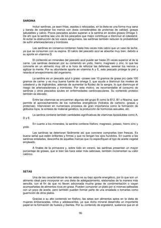 SARDINA

         Incluir sardinas, ya sean fritas, asadas o rebozadas, en la dieta es una forma muy sana
y barata de completar los menús con dosis considerables de proteínas de calidad, grasas
saludables y calcio. Pocos pescados azules superan a la sardina en ácidos grasos Omega 3.
De ahí que la sardina sea uno de los pescados que mejor contribuye a disminuir el colesterol.
Al evitar la obstrucción de los vasos sanguíneos, las sardinas también reducen la probabilidad
de sufrir arterioesclerosis y trombosis.

        Las sardinas en conserva contienen hasta tres veces más calcio que un vaso de leche,
ya que se consumen con su espina. El calcio del pescado azul se absorbe muy bien, debido a
su aporte en vitamina D.

         El contenido en minerales del pescado azul puede ser hasta 25 veces superior al de la
carne. Las sardinas destacan por su contenido en yodo, hierro, magnesio y zinc, lo que las
convierte en un alimento muy útil a la hora de reforzar las defensas, serenar los nervios y
agilizar la mente. Por su abundante aporte en vitamina A y E, este pescado protege la piel y
retarda el envejecimiento del organismo.

        La sardina es un pescado azul o graso –posee casi 10 gramos de grasa pro cada 100
gramos de carne- y es muy buena fuente de omega 3, que ayuda a disminuir los niveles de
colesterol y de triglicéridos, además de aumentar la fluidez de la sangre, lo que disminuye el
riesgo de arterioesclerosis y trombosis. Por este motivo, es recomendable el consumo de
sardinas y otros pescados azules en enfermedades cardiovasculares. Su contenido proteico
también es elevado.

        Entre las vitaminas se encuentran algunas del grupo B como la B12, B1 o Niacina, que
permite el aprovechamiento de los nutrientes energéticos (hidratos de carbono, grasas y
proteínas). Intervienen en numerosos procesos de gran importancia como la formación de
glóbulos rojos, la síntesis de material genético, la producción de hormonas sexuales, etc.

         La sardina contiene también cantidades significativas de vitaminas liposolubles como A,
D y E.

         En cuanto a los minerales, la sardina contiene fósforo, magnesio, potasio, hierro zinc y
yodo.

        Las sardinas se deterioran fácilmente así que conviene comprarlas bien frescas. Es
buena señal que estén brillantes y firmes y que no tengan los ojos hundidos. En cuanto a las
sardinas enlatadas, desconfía de aquellas marcas que no especifiquen el tipo de aceite vegetal
empleado.

        A finales de la primavera y, sobre todo en verano, las sardinas presentan un mayor
porcentaje de grasas, que si bien las hace estar más sabrosas, también incrementan su valor
calórico.




SETAS

         Una de las características de las setas es su bajo aporte energético, por lo que son un
alimento ideal para incorporar en una dieta de adelgazamiento, elaboradas de la manera más
sencilla, con el fin de que no lleven adicionada mucha grasa de condimentación o vayan
acompañadas de alimentos ricos en grasa. Pueden componer un plato por sí mismas salteadas
con un poco de aceite, pero también pueden formar parte de una ensalada o tomarlas como
guarnición de otros platos.

       Gracias a su alto contenido en fósforo, las setas son alimentos aptos en la dieta de
mujeres embarazadas, niños y adolescentes, ya que dicho mineral desarrolla un importante
papel en la formación de huesos y dientes. Por su contenido de ergosterol, sustancia que en el

                                               96
 