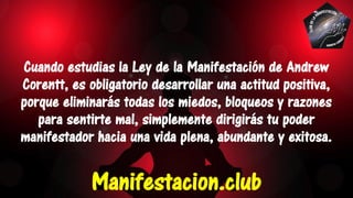 Cuando estudias la Ley de la Manifestación de Andrew
Corentt, es obligatorio desarrollar una actitud positiva,
porque eliminarás todas los miedos, bloqueos y razones
para sentirte mal, simplemente dirigirás tu poder
manifestador hacia una vida plena, abundante y exitosa.
Manifestacion.club
 