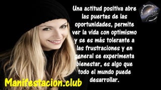 Una actitud positiva abre
las puertas de las
oportunidades, permite
ver la vida con optimismo
y se es más tolerante a
las frustraciones y en
general se experimenta
bienestar, es algo que
todo el mundo puede
desarrollar.
Manifestacion.club
 