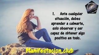 1. Ante cualquier
situación, debes
aprender a calmarte,
solo observar y ser
capaz de obtener algo
positivo en todo.
Manifestacion.club
 