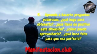 5. Aprende a hacerte preguntas
poderosas, ¿qué hago para
obtenerlo?, ¿qué tiene de positivo
esta situación?, ¿cómo puedo
aprovecharlo?, ¿qué hace falta
para que sea perfecto?
Manifestacion.club
 