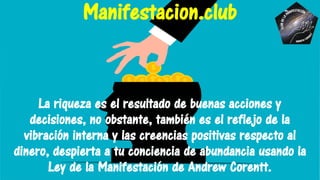 La riqueza es el resultado de buenas acciones y
decisiones, no obstante, también es el reflejo de la
vibración interna y las creencias positivas respecto al
dinero, despierta a tu conciencia de abundancia usando la
Ley de la Manifestación de Andrew Corentt.
Manifestacion.club
 