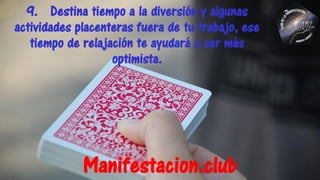 9. Destina tiempo a la diversión y algunas
actividades placenteras fuera de tu trabajo, ese
tiempo de relajación te ayudará a ser más
optimista.
Manifestacion.club
 