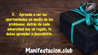 11. Aprende a ver las
oportunidades en medio de los
problemas, detrás de cada
adversidad hay un regalo, tú
debes aprender a descubrirlo.
Manifestacion.club
 