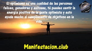 El optimismo es una cualidad de las personas
felices, ganadoras y exitosas, tú puedes sentir la
energía positiva de la gente optimista y esto
ayuda mucho al cumplimiento de objetivos en la
vida.
Manifestacion.club
 