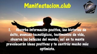 1. Absorbe información positiva, lee historias de
éxito, avances tecnológicos, testimonios de vida,
observa las bellezas del mundo, así en tu mente
prevalecerán ideas positivas y te sentirás mucho más
optimista.
Manifestacion.club
 