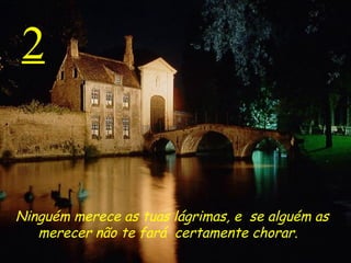 2 Ninguém merece as tuas lágrimas, e  se alguém as merecer  não te fará  certamente chorar.    