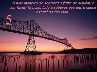 5 A pior maneira de sentires a falta de alguém, é sentares-te a seu lado e saberes que ele/a nunca estará do teu lado.  