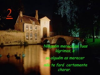 2 Ninguém merece as tuas lágrimas, e  se alguém as merecer  não te fará  certamente chorar.    