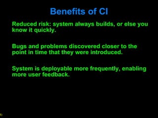 Benefits of CI Reduced risk: system always builds, or else you know it quickly.  Bugs and problems discovered closer to the point in time that they were introduced.  System is deployable more frequently, enabling more user feedback.  