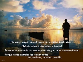 No vemos ningún animal cerca de la cueva donde vives.  ¿Dónde están todos estos animales? Entonces el ermitaño dio una explicación que todos comprendieron. Porque estos animales los tienen todos  los hombres, ustedes también. 