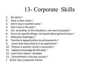 13- Corporate Skills
1. Go alone !
2. Have a clear vision !
3. Don’t stay in comfort zone !
4. Don’t live in the past !
5. Act according to the situations; not react to people !
6. Focus on specific things; not speak about general issues !
7. Welcome challenges !
8. Transform opportunities to achievements !
9. Learn that every failure is an experience !
10. Process is painful; result is successful !
11. Update knowledge & skill daily !
12. Learn from others’ mistakes
13. Commitment is the key success !
 Dr.D.V. Rao, Corporate Trainer
 