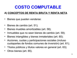COSTO COMPUTABLE A)  CONCEPTOS DE RENTA BRUTA Y RENTA NETA Bienes que pueden venderse: Bienes de cambio (art. 51); Bienes muebles amortizables (art. 58); Inmuebles que no sean bienes de cambio (art. 59); Bienes intangibles y bienes inmateriales (art. 60); Acciones, cuotas y participaciones sociales (incluso cuotapartes de fondos comunes de inversión) (art. 61); Títulos públicos y títulos valores en general (art. 63); Otros bienes (art. 65).  