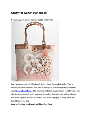 Crazy for Coach Handbags

Coach Audrey Coral Canvas Leigh Slim Tote




Does it get any prettier? This Coach Audrey Coral Canvas Leigh Slim Tote is
exceptionally feminine and even a little bit elegant, something not typical of the
usual Coach handbags . This one is dipped in faint, almost airy coral for just a hint
of color, then finished with everything from glitzy Lurex threads and sequins to
beads and crystals. While it all sounds a bit much on paper, it really translates
beautifully on the bag.
Coach Classics Madison Small Leather Tote
 