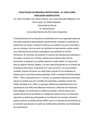 CREATIVIDAD EN MENORES INFRACTORES. EL CREA COMO
                         INDICADOR SIGNIFICATIVO
Dr. Javier Corbalán, Dra. Rosa Limiñana, Lda. Laura González Melgarejo, Dra.
                       Olivia López, Dr. Rafael Rabadán,
                             Universidad de Murcia
                                Dr. Danilo Donolo
                Universidad Nacional de Río Cuarto (Argentina)


Tradicionalmente se ha entendido la creatividad como una capacidad propia de
los sujetos altamente desarrollados cognitivamente. Estudiar la creatividad en
poblaciones de riesgo y exclusión social es una práctica muy poco extendida y
que sin embargo, como se pone de manifiesto en este estudio, puede resultar
muy relevante de los procesos psicológicos que participan en dichos
fenómenos. En concreto, se presenta un conjunto de evaluaciones realizadas a
40 sujetos, de entre 16 y 18 años, siendo que la mitad de ellos (20) se
encuentran cumpliendo una medida judicial en medio abierto, la mayoría de
ellos en régimen libertad vigilada, y la otra mitad procedentes de un Instituto de
Enseñanza Secundaria, finalizando el 4º curso de E.S.O., sin que hubiesen
cometido ninguna infracción con repercusión judicial. En los resultados se
observa que en las otras pruebas aplicadas, Perfil e Inventario de Personalidad
(PPG - IPG) y Autoestima de L.V. Gordon, no aparecen diferencias entre ellos,
siendo en cambio que en la variable de Creatividad, evaluada a través del
CREA (Corbalán el al, 2003), sí aparecen diferencias estadísticamente muy
significativas (p<0.000) entre Menores Infractores y Menores No Infractores.
Este hallazgo, de confirmarse en ulteriores estudios, informa acerca de la
posible relevancia de los déficits en inteligencia creativa como una dimensión
relevante en dinámicas participantes en la infracción de menores. Asimismo
podría confirmar la validez del test CREA como un indicador de dimensiones de
la conducta que parecen no poder ser evidenciadas mediante una metodología
de cuestionarios.
 