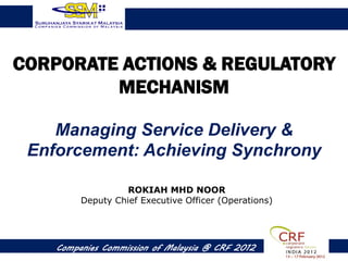 CORPORATE ACTIONS & REGULATORY
         MECHANISM

    Managing Service Delivery &
 Enforcement: Achieving Synchrony

                   ROKIAH MHD NOOR
         Deputy Chief Executive Officer (Operations)




    Companies Commission of Malaysia @ CRF 2012
 