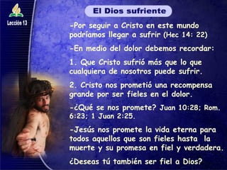 -Por seguir a Cristo en este mundo podríamos llegar a sufrir  (Hec 14: 22) -En medio del dolor debemos recordar: 1. Que Cristo sufrió más que lo que cualquiera de nosotros puede sufrir. 2. Cristo nos prometió una recompensa grande por ser fieles en el dolor. -¿Qué se nos promete?  Juan 10:28; Rom. 6:23; 1 Juan 2:25. -Jesús nos promete la vida eterna para todos aquellos que son fieles hasta  la muerte y su promesa en fiel y verdadera. ¿Deseas tú también ser fiel a Dios? 