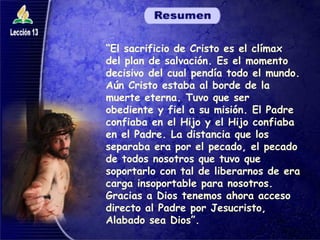 “ El sacrificio de Cristo es el clímax del plan de salvación. Es el momento decisivo del cual pendía todo el mundo. Aún Cristo estaba al borde de la muerte eterna. Tuvo que ser obediente y fiel a su misión. El Padre confiaba en el Hijo y el Hijo confiaba en el Padre. La distancia que los separaba era por el pecado, el pecado de todos nosotros que tuvo que soportarlo con tal de liberarnos de era carga insoportable para nosotros. Gracias a Dios tenemos ahora acceso directo al Padre por Jesucristo, Alabado sea Dios”. 