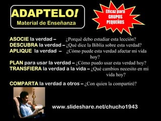 ASOCIE   la verdad  –  ¿Porqué debo estudiar esta lección? DESCUBRA   la verdad  –  ¿Qué dice la Biblia sobre esta verdad? APLIQUE   la verdad   –  ¿Cómo puede esta verdad afectar mi vida  hoy? PLAN   para usar la verdad  –  ¿Cómo puedo usar esta verdad hoy? TRANSFIERA   la verdad a la vida  –  ¿Qué cambios necesito en mi  vida hoy?  COMPARTA   la verdad a otros  –  ¿Con quien la compartiré? www.slideshare.net/chucho1943 Eficaz para GRUPOS PEQUEÑOS ADAPTELO !   Material de Enseñanza 