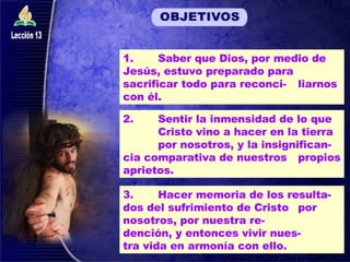 1.  Saber que Dios, por medio de  Jesús, estuvo preparado para  sacrificar todo para reconci- liarnos con él. 2. Sentir la inmensidad de lo que  Cristo vino a hacer en la tierra  por nosotros, y la insignifican- cia comparativa de nuestros  propios aprietos. 3.  Hacer memoria de los resulta- dos del sufrimiento de Cristo  por nosotros, por nuestra re- dención, y entonces vivir nues- tra vida en armonía con ello. 