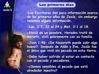- Las Escrituras dan poca información acerca de los primeros años de Jesús, sin embargo tenemos alguna información. -Luc. 2:7, 22 al 24 y Mat. 2:1 al 18. -Nació en un pesebre, Herodes trató de matarlo, vivió pobremente con su familia. -Juan 1:46: ¿De Nazareth puede salir algo bueno?. Después de Adán y Eva, Jesús fue el único que vivió sin pecado en esta tierra. -Debe haber sufrido al estar en contacto con el pecado y pecadores.  -¿Somos sensibles al pecado que está alrededor nuestro? 