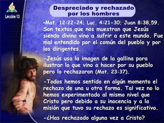 - Mat. 12:22-24; Luc. 4:21-30; Juan 8:38,59 . Son textos que nos muestran que Jesús siendo divino vino a sufrir a este mundo. Fue mal entendido por el común del pueblo y por los dirigentes. -Jesús usa la imagen de la gallina para ilustrar lo que vino a hacer por su pueblo pero lo rechazaron  (Mat. 23:37). -Todos hemos sentido en algún momento el rechazo de una u otra forma. Tal vez no lo hemos experimentado al mismo nivel que Cristo pero debido a su inocencia y a la misión que tuvo su rechazo es significativo. -¿Has rechazado alguna vez a Cristo? 