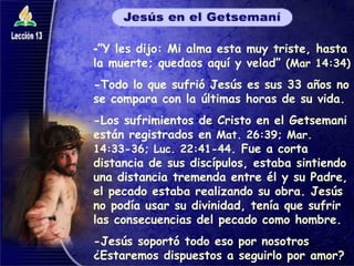 - ”Y les dijo: Mi alma esta muy triste, hasta la muerte; quedaos aquí y velad”  (Mar 14:34) -Todo lo que sufrió Jesús es sus 33 años no se compara con la últimas horas de su vida. -Los sufrimientos de Cristo en el Getsemani están registrados en  Mat. 26:39; Mar. 14:33-36; Luc. 22:41-44 . Fue a corta distancia de sus discípulos, estaba sintiendo una distancia tremenda entre él y su Padre, el pecado estaba realizando su obra. Jesús no podía usar su divinidad, tenía que sufrir las consecuencias del pecado como hombre. -Jesús soportó todo eso por nosotros ¿Estaremos dispuestos a seguirlo por amor? 