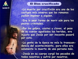 -La muerte por crucifixión era uno de los castigos más severos que los romanos podían imponer a alguien. -Era la peor forma de morir aún para los peores criminales. -Por los golpes, azotes y clavos, el peso de su cuerpo agudizaba las heridas, era injusto que Jesús por ser inocente pasará por esto. -La gente de la época no veía la transcen-dencia del acontecimiento, para ellos era solamente la muerte de una persona más. -Jesús en su cuerpo cargó los pecados de todos nosotros y sufrió por nosotros. 