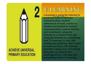 e-learning is using the Internet to
teach and learn, it includes
communication, student
submission of work, teacher to
student and student to student
communication, content delivery
and enrichment, using the
Internet as a research tool, and
using the Internet as a publishing
tool. E-Learning is a tool, like
writing and speaking, that is used
to teach and learn. The Internet
provides a huge array of evolving
tools that can enhance the
teaching process, selecting and
using these tools is E-learning.
 