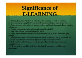 1.  Eliminating time barriers in education for learners as well as teachers.
2.  Eliminating geographical barriers as learners can log on from any place .
3.  Asynchronous interaction is made possible leading to thoughtful and creative
interaction .
4.  Enhanced group collaboration made possible via ICT .
5.  New educational approaches can be used.
6.  It can provide speedy dissemination of education to target disadvantaged
groups .
7.  It offers the combination of education while balancing family and work life .
8.  It enhances the international dimension of educational services .
9.  It allows for just in time and just enough education for employees in
organizations.
10.   It can also be used for activities like health campaigns and literacy
campaigns .
 
 