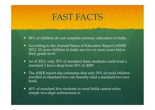 FAST FACTS
—  58% of children do not complete primary education in India.
—  According to the Annual Status of Education Report (ASER)
2012, 10 crore children in India are two or more years below
their grade level.
—  As of 2012, only 30% of standard three students could read a
standard 1 text a drop from 50% in 2009.
—  The ASER report also estimates that only 50% of rural children
enrolled in standard five can fluently read a standard two text
book.
—  40% of standard five students in rural India cannot solve
simple two-digit subtractions.iv
 