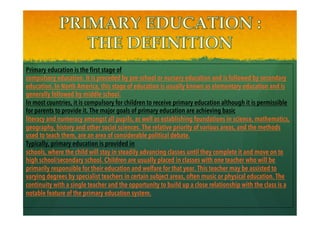 Primary education is the first stage of
compulsory education. It is preceded by pre-school or nursery education and is followed by secondary
education. In North America, this stage of education is usually known as elementary education and is
generally followed by middle school.
In most countries, it is compulsory for children to receive primary education although it is permissible
for parents to provide it. The major goals of primary education are achieving basic
literacy and numeracy amongst all pupils, as well as establishing foundations in science, mathematics,
geography, history and other social sciences. The relative priority of various areas, and the methods
used to teach them, are an area of considerable political debate.
Typically, primary education is provided in
schools, where the child will stay in steadily advancing classes until they complete it and move on to
high school/secondary school. Children are usually placed in classes with one teacher who will be
primarily responsible for their education and welfare for that year. This teacher may be assisted to
varying degrees by specialist teachers in certain subject areas, often music or physical education. The
continuity with a single teacher and the opportunity to build up a close relationship with the class is a
notable feature of the primary education system.
 