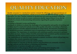 Quality assurance is a mechanism used to evaluate the efficiency and appropriateness of
teaching and learning in primary schools so as to ensure the delivery of high quality
education. It is also a holistic method of identifying and resolving problem within the
educational system in order to ensure continuous quality improvement. It can also be
described as means of disseminating information regarding the quality of primary
education.
According to Birdsall, Levine and Ibrahim
enrolment of children in school, the challenges of access/quality and quality of teaching and
facilities must be resolved if schools are to offer quality education. According to Bateman,
quality assurance includes defined standards of achievement, documented procedures for
all identified processes, established ways of responding to issues and clear accountability
for outcomes. The importance of consistence and continuous quality assurance in primary
education are many. Some of these benefits associated with consistent quality assurance and
continuous Quality improvement measure in education include:
• the establishment of establish high standards academic excellence which will go long way
to enhance the schools reputation and image,
• improved communication across the school system,
• Improvement of outcome so that the policies and procedures are constantly revisited
through analysis and the delivery of teaching and learning,
• identification of systems strengths and weakness
• determination of the program effectiveness and tracking of its integrity and;
• increase in capacity to secure funding and refinement service delivery.
 
