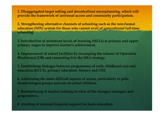 1. Disaggregated target setting and decentralised microplanning, which will
provide the framework of universal access and community participation.
2. Strengthening alternative channels of schooling such as the non-formal
education (NFE) system for those who cannot avail of conventional full-time
schooling.
3. Introduction of minimum levels of learning (MLLs) at primary and upper
primary stages to improve learner’s achievement.
4. Improvement of school facilities by revamping the scheme of Operation
Blackboard (OB) and connecting it to the MLL strategy.
5. Establishing linkages between programmes of early childhood care and
education (ECCE), primary education, literacy and UEE.
6. Addressing the more difficult aspects of access, particularly to girls,
disadvantaged groups and out-of-school children.
7. Restructuring of teacher training in view of the changed strategies and
programmes.
8. Availing of external financial support for basic education.
 