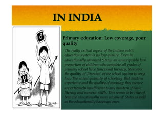 Primary education: Low coverage, poor
quality
The really critical aspect of the Indian public
education system is its low quality. Even in
educationally advanced States, an unacceptably low
proportion of children who complete all grades of
primary school have functional literacy. Moreover,
the quality of `literates' of the school system is very
low. The actual quantity of schooling that children
experience and the quality of teaching they receive
are extremely insufficient to any mastery of basic
literacy and numeric skills. This seems to be true of
both the educationally more advanced States as well
as the educationally backward ones.
 