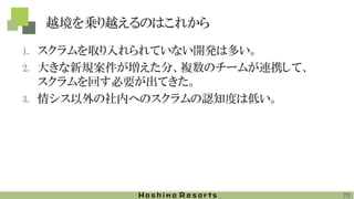 越境を乗り越えるのはこれから
1. スクラムを取り入れられていない開発は多い。
2. 大きな新規案件が増えた分、複数のチームが連携して、
スクラムを回す必要が出てきた。
3. 情シス以外の社内へのスクラムの認知度は低い。
70
 