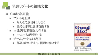 星野リゾートの組織文化
◼ Ganhoな組織
◼ フラットな組織
◼ みんなで意見を出し合う
◼ 誰でも対等に意見交換する
◼ 全員が同じ情報を共有する
◼ 一人一人が判断する
◼ チームワークによる解決
◼ 部署の枠を超えて、問題を解決する
著者：Ken Blanchard
(ISBN: 0-688-15428-X)
8
 