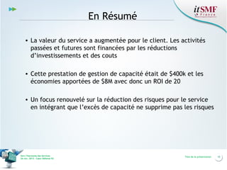 En Résumé
• La valeur du service a augmentée pour le client. Les activités
passées et futures sont financées par les réductions
d’investissements et des couts
• Cette prestation de gestion de capacité était de $400k et les
économies apportées de $8M avec donc un ROI de 20
• Un focus renouvelé sur la réduction des risques pour le service
en intégrant que l’excès de capacité ne supprime pas les risques

Vers l’harmonie des Services
26 nov. 2013 – Cœur Défense 92

Titre de la présentation

10

 
