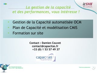 La gestion de la capacité
et des performances, vous intéresse !
▪ Gestion de la Capacité automatisée OCM
▪ Plan de Capacité et modélisation CMIS
▪ Formation sur site
Contact : Damien Couvet
contact@capacitas.fr
+33 (0) 1 53 57 49 37

Vers l’harmonie des Services
26 nov. 2013 – Cœur Défense 92

Titre de la présentation

11

 