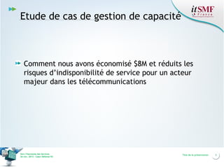 Etude de cas de gestion de capacité

Comment nous avons économisé $8M et réduits les
risques d’indisponibilité de service pour un acteur
majeur dans les télécommunications

Vers l’harmonie des Services
26 nov. 2013 – Cœur Défense 92

Titre de la présentation

3

 