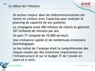 Le début de l’Histoire
Un acteur majeur dans les télécommunications est
rentré en contact avec Capacitas pour analyser le
planning de capacité de ses systèmes
La compagnie avait 400 millions de clients et gênerait
167 milliards de minutes par ans
Un parc IT composé de 10,000 serveurs
Une croissance rapide et de nombreuses évolutions
technologiques
Le but initial de l’analyse était la compréhension des
risques causés par des évolutions importantes sur
l’infrastructure et sur le budget IT de l’année en
cours et a venir.
Vers l’harmonie des Services
26 nov. 2013 – Cœur Défense 92

Titre de la présentation

4

 