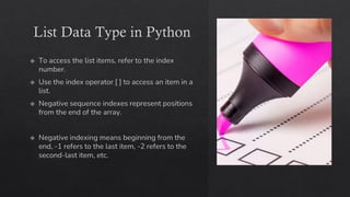 List Data Type in Python
To access the list items, refer to the index
number.
Use the index operator [ ] to access an item in a
list.
Negative sequence indexes represent positions
from the end of the array.
Negative indexing means beginning from the
end, -1 refers to the last item, -2 refers to the
second-last item, etc.
 