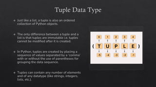 Tuple Data Type
Just like a list, a tuple is also an ordered
collection of Python objects.
The only difference between a tuple and a
list is that tuples are immutable i.e. tuples
cannot be modified after it is created.
In Python, tuples are created by placing a
sequence of values separated by a ‘comma’
with or without the use of parentheses for
grouping the data sequence.
Tuples can contain any number of elements
and of any datatype (like strings, integers,
lists, etc.).
 