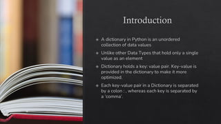 Introduction
A dictionary in Python is an unordered
collection of data values
Unlike other Data Types that hold only a single
value as an element
Dictionary holds a key: value pair. Key-value is
provided in the dictionary to make it more
optimized.
Each key-value pair in a Dictionary is separated
by a colon : , whereas each key is separated by
a ‘comma’.
 